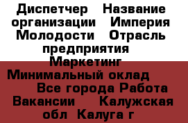 Диспетчер › Название организации ­ Империя Молодости › Отрасль предприятия ­ Маркетинг › Минимальный оклад ­ 15 000 - Все города Работа » Вакансии   . Калужская обл.,Калуга г.